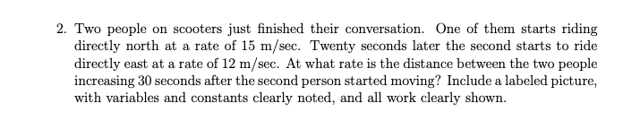 2. Two people on scooters just finished their conversation. One of them starts riding
directly north at a rate of 15 m/sec. Twenty seconds later the second starts to ride
directly east at a rate of 12 m/sec. At what rate is the distance between the two people
increasing 30 seconds after the second person started moving? Include a labeled picture,
with variables and constants clearly noted, and all work clearly shown.