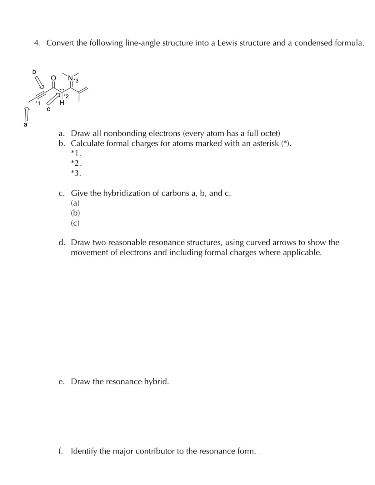 4. Convert the following line-angle structure into a Lewis structure and a condensed formula.
1
H
a. Draw all nonbonding electrons (every atom has a full octet)
b. Calculate formal charges for atoms marked with an asterisk (*).
*1.
*2.
*3.
c. Give the hybridization of carbons a, b, and c.
(a)
(b)
(c)
d. Draw two reasonable resonance structures, using curved arrows to show the
movement of electrons and including formal charges where applicable.
e. Draw the resonance hybrid.
f. Identify the major contributor to the resonance form.