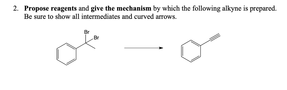 2. Propose reagents and give the mechanism by which the following alkyne is prepared.
Be sure to show all intermediates and curved arrows.
Br
Br