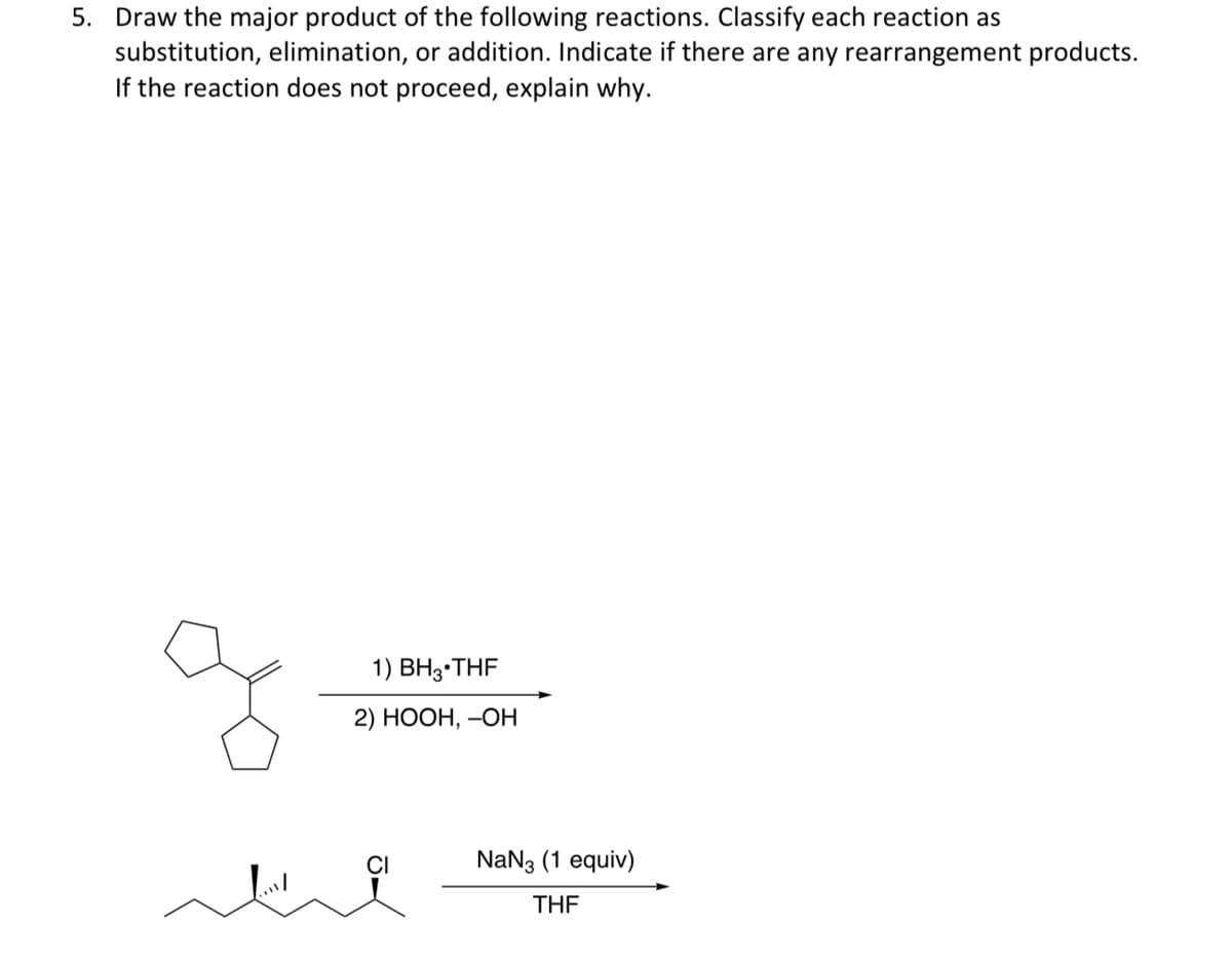 5. Draw the major product of the following reactions. Classify each reaction as
substitution, elimination, or addition. Indicate if there are any rearrangement products.
If the reaction does not proceed, explain why.
1) BH3 THF
2) HOOH, OH
CI
NaN3 (1 equiv)
THF