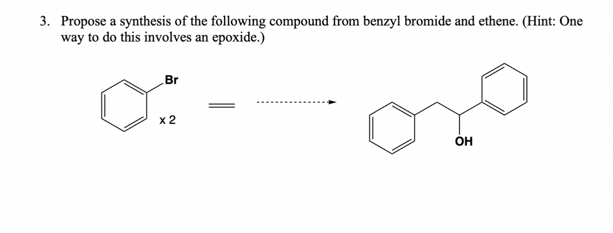 3. Propose a synthesis of the following compound from benzyl bromide and ethene. (Hint: One
way to do this involves an epoxide.)
Br
x 2
OH