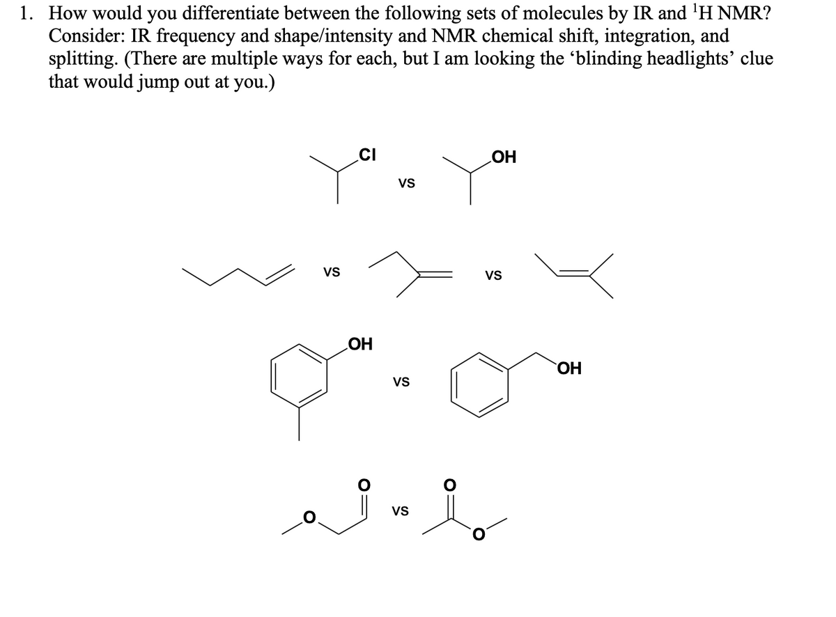 1. How would you differentiate between the following sets of molecules by IR and ¹H NMR?
Consider: IR frequency and shape/intensity and NMR chemical shift, integration, and
splitting. (There are multiple ways for each, but I am looking the 'blinding headlights' clue
that would jump out at you.)
VS
CI
OH
VS
VS
ai i
VS
OH
VS
OH