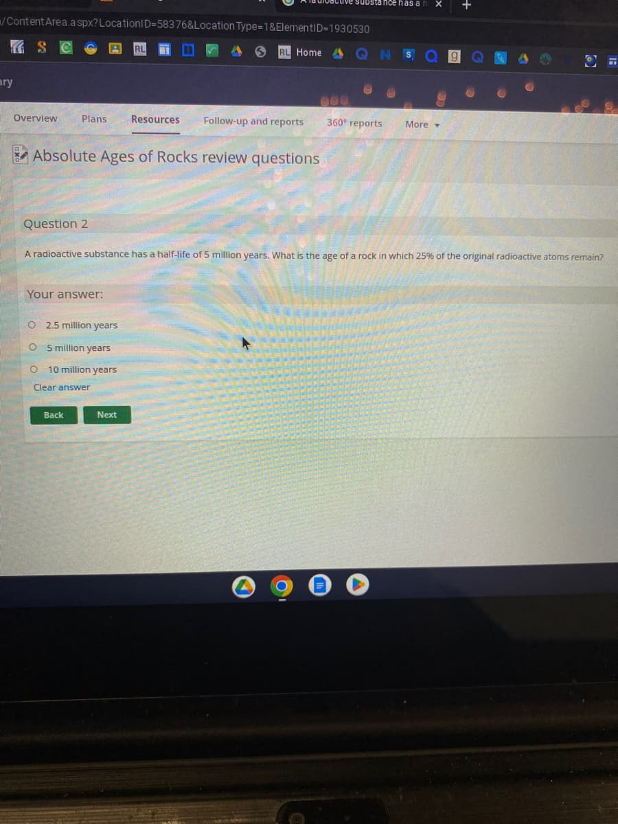 /Content Area.aspx? LocationID=58376&Location Type=1&ElementID=1930530
ary
Overview
Question 2
Plans Resources Follow-up and reports
Absolute Ages of Rocks review questions
Your answer:
O 2.5 million years
O
5 million years
O
10 million years
RL Home
Clear answer
Back
880
Next
tance has al
A radioactive substance has a half-life of 5 million years. What is the age of a rock in which 25% of the original radioactive atoms remain?
Q N
360° reports
More
X
+
OF