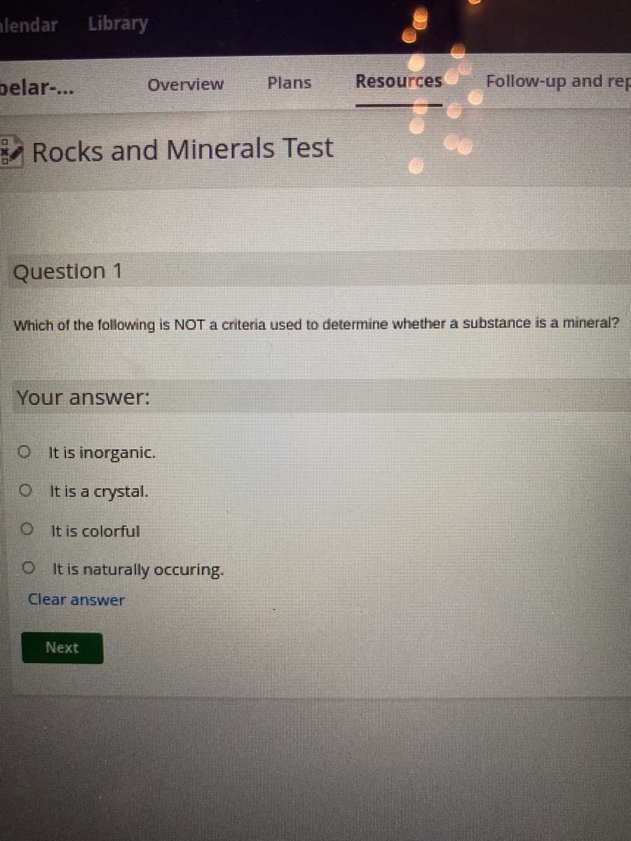 alendar Library
belar-...
D
Question 1
Rocks and Minerals Test
Which of the following is NOT a crite
Your answer:
Overview
0
It is inorganic.
O It is a crystal.
O
It is colorful
It is naturally occuring.
Clear answer
Next
Plans
Resources
Follow-up and rep
ermine whether a substance is a mineral?