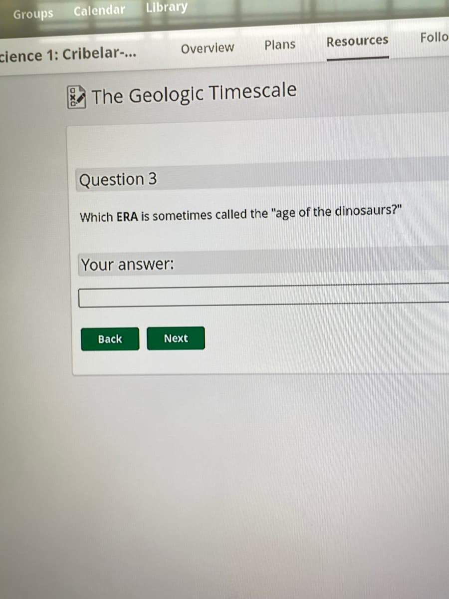 Groups Calendar Library
cience 1: Cribelar-...
Overview
The Geologic Timescale
Your answer:
Back
Plans
Question 3
Which ERA is sometimes called the "age of the dinosaurs?"
Next
Resources
Follo