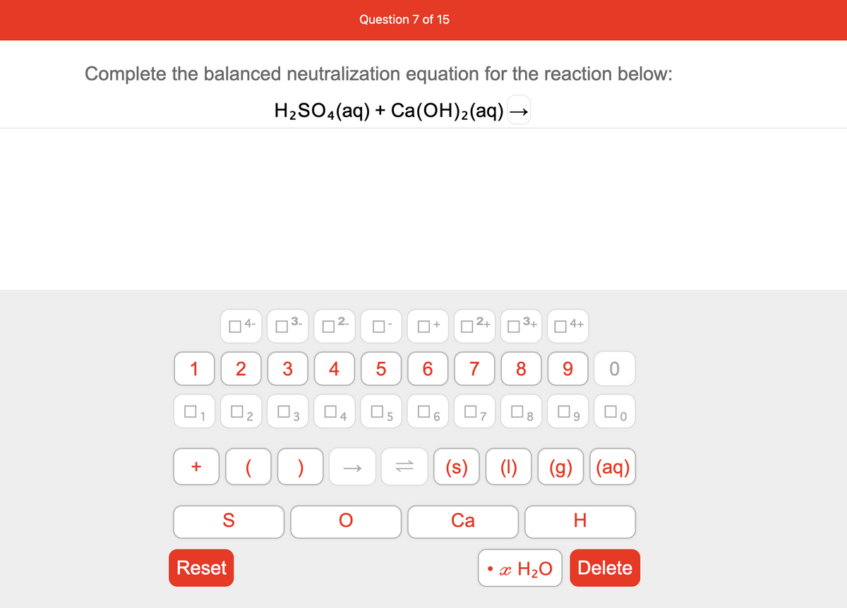 Question 7 of 15
Complete the balanced neutralization equation for the reaction below:
H2SO,(aq) + Ca(OH)2(aq)
3-
2.
2+
3+
| 4+
4-
1
2
4
6.
7
8
9.
O7
(s)
(1)
(g) (aq)
S
Са
H.
Reset
x H2O
Delete
3.
