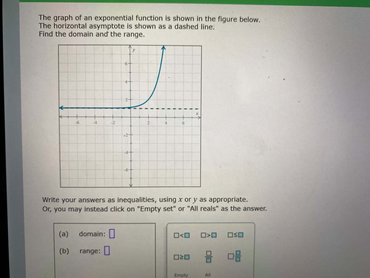 The graph of an exponential function is shown in the figure below.
The horizontal asymptote is shown as a dashed line.
Find the domain and the range.
-6
4.
6
Write your answers as inequalities, using x or y as appropriate.
Or, you may instead click on "Empty set" or "All reals" as the answer.
(a)
domain:
O<O
OSO
(b)
range:
Empty
All
