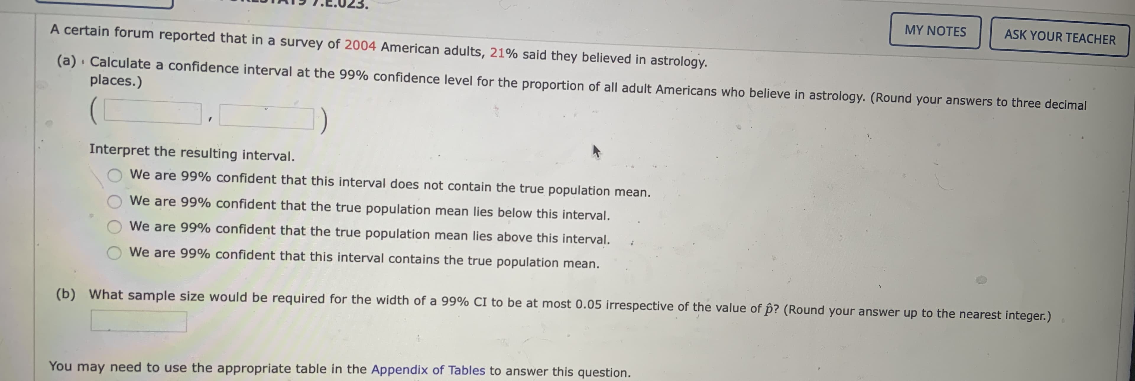 7.E.023,
MY NOTES
ASK YOUR TEACHER
A certain forum reported that in a survey of 2004 American adults, 21% said they believed in astrology.
(a) · Calculate a confidence interval at the 99% confidence level for the proportion of all adult Americans who believe in astrology. (Round your answers to three decimal
places.)
Interpret the resulting interval.
We are 99% confident that this interval does not contain the true population mean.
We are 99% confident that the true population mean lies below this interval.
We are 99% confident that the true population mean lies above this interval.
We are 99% confident that this interval contains the true population mean.
(b) What sample size would be required for the width of a 99% CI to be at most 0.05 irrespective of the value of p? (Round your answer up to the nearest integer.)
You may need to use the appropriate table in the Appendix of Tables to answer this question.
