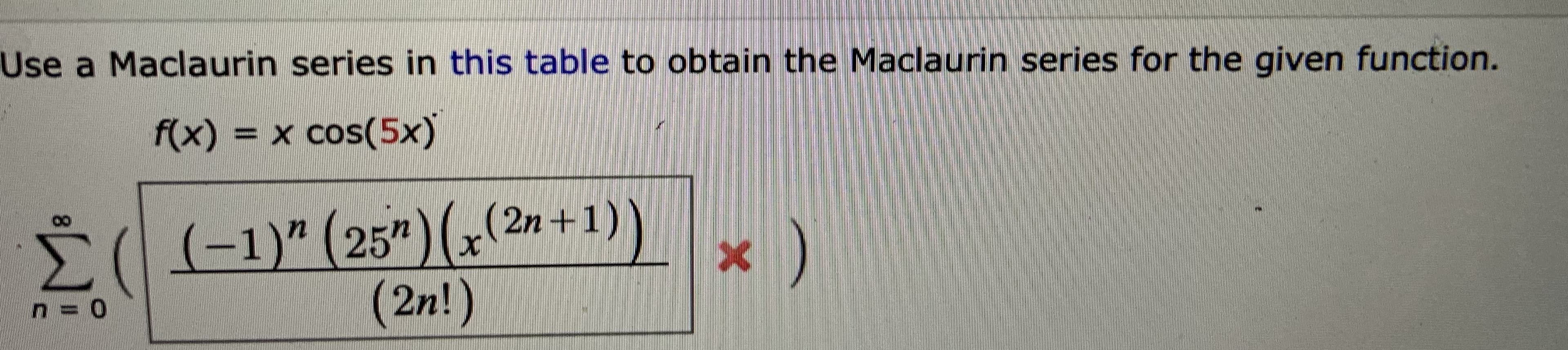 Use a Maclaurin series in this table to obtain the Maclaurin series for the given function.
f(x) = x cos(5x)
Σ
Š((-1)" (25")G(2»+1))
(2n!)
