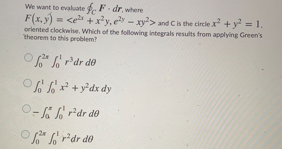 We want to evaluate \( \oint_C \mathbf{F} \cdot d\mathbf{r} \), where

\[ \mathbf{F}(x, y) = \langle e^{2x} + x^2 y, e^{2y} - xy^2 \rangle \]

and \( C \) is the circle \( x^2 + y^2 = 1 \), oriented clockwise. Which of the following integrals results from applying Green's theorem to this problem?

1. \( \int_0^{2\pi} \int_0^1 r^3 \, dr \, d\theta \)

2. \( \int_0^1 \int_0^1 x^2 + y^2 \, dx \, dy \)

3. \( -\int_0^{\pi} \int_0^1 r^2 \, dr \, d\theta \)

4. \( \int_0^{2\pi} \int_0^1 r^2 \, dr \, d\theta \)