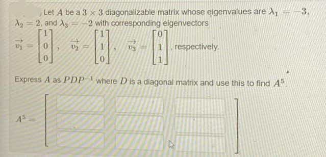 Let A be a 3 x 3 diagonalizable matrix whose eigenvalues are X, = -3,
A=2, and Ag=-2 with corresponding eigenvectors
V3
respectively.
Express A as PDP where Dis a diagonal matrix and use this to find A.
45
