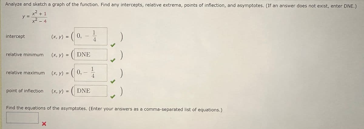 Analyze and sketch a graph of the function. Find any intercepts, relative extrema, points of inflection, and asymptotes. (If an answer does not exist, enter DNE.)
x² + 1
2
X² 4
y =
intercept
-
relative minimum
relative maximum
point of inflection
(x, y) = (0,
X
-1/10
4
(x, y) = (DNE
), -1/14
(x, y) = (0,
(x, y) = (DNE
Find the equations of the asymptotes. (Enter your answers as a comma-separated list of equations.)