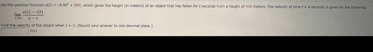 Use the position function s(t) = -4.9t2 +500, which gives the height (in meters) of an object that has fallen for t seconds from a height of 500 meters. The velocity at time t = a seconds is given by the following.
s(a) - s(t)
a t
lim
Find the velocity of the object when t = 3. (Round your answer to one decimal place.)
m/s