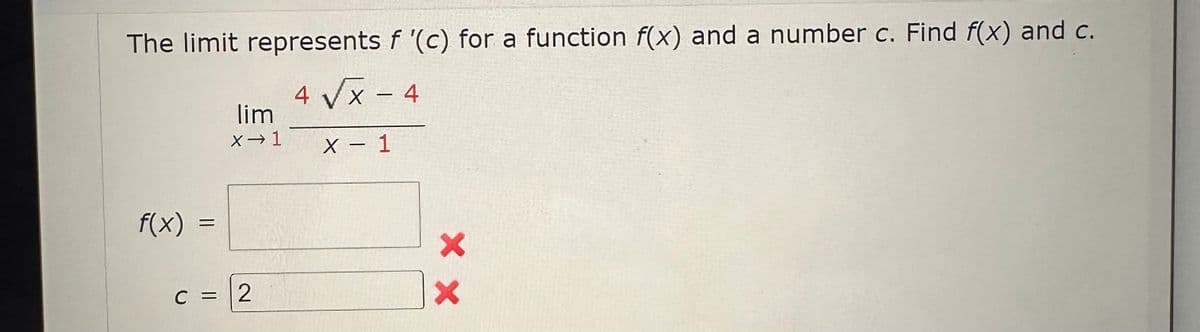 The limit represents f '(c) for a function f(x) and a number c. Find f(x) and c.
4 √x - 4
X
X - 1
f(x)
=
lim
X→ 1
c =
C = 2
XX