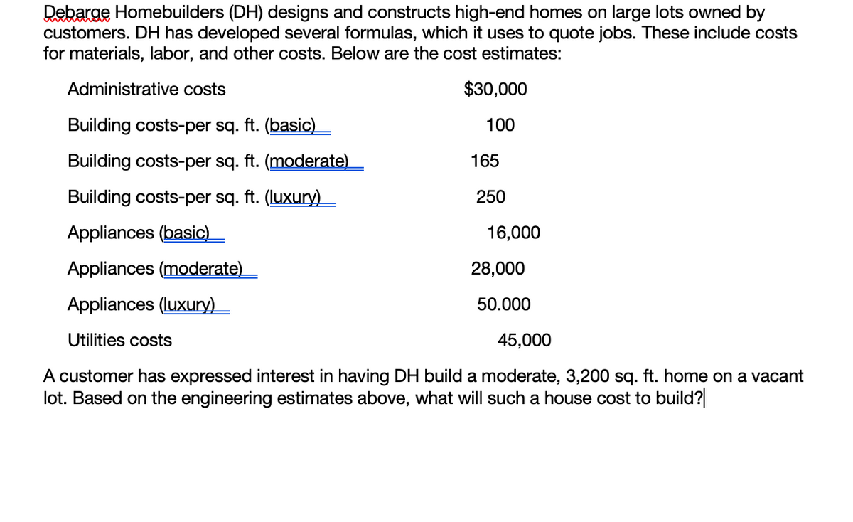 Debarge Homebuilders (DH) designs and constructs high-end homes on large lots owned by
customers. DH has developed several formulas, which it uses to quote jobs. These include costs
for materials, labor, and other costs. Below are the cost estimates:
Administrative costs
$30,000
Building costs-per sq. ft. (basic)_
100
Building costs-per sq. ft. (moderate)_
165
Building costs-per sq. ft. (luxury)_
250
Appliances (basic)
16,000
Appliances (moderate)
28,000
Appliances (luxury)_
50.000
Utilities costs
45,000
A customer has expressed interest in having DH build a moderate, 3,200 sq. ft. home on a vacant
lot. Based on the engineering estimates above, what will such a house cost to build?
