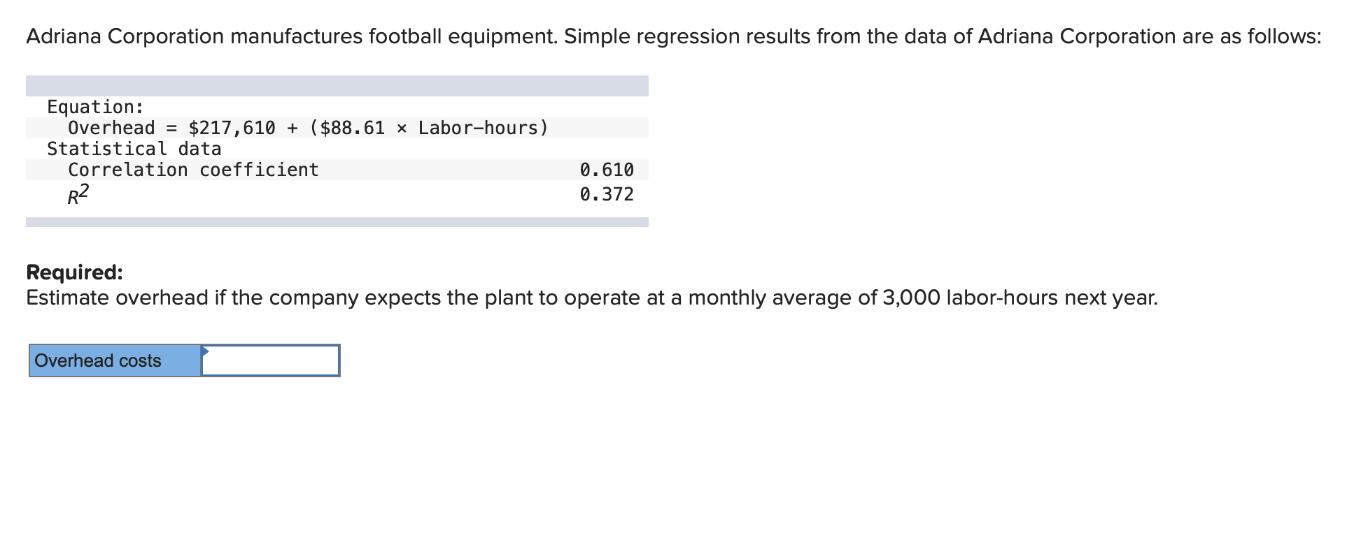 Adriana Corporation manufactures football equipment. Simple regression results from the data of Adriana Corporation are as follows:
Equation:
Overhead = $217,610 + ($88.61 × Labor-hours)
Statistical data
Correlation coefficient
0.610
R2
0.372
Required:
Estimate overhead if the company expects the plant to operate at a monthly average of 3,000 labor-hours next year.
Overhead costs
