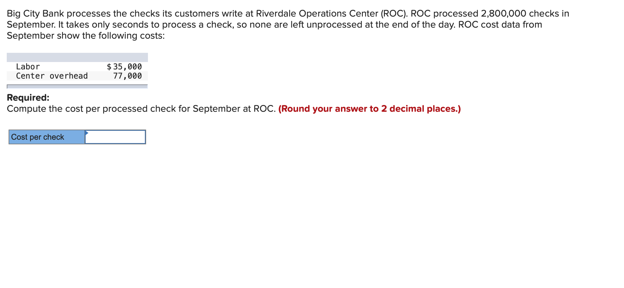 Big City Bank processes the checks its customers write at Riverdale Operations Center (ROC). ROC processed 2,800,000 checks in
September. It takes only seconds to process a check, so none are left unprocessed at the end of the day. ROC cost data from
September show the following costs:
Labor
Center overhead
$ 35,000
77,000
Required:
Compute the cost per processed check for September at ROC. (Round your answer to 2 decimal places.)
Cost per check
