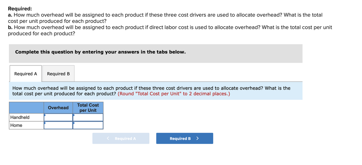 Required:
a. How much overhead will be assigned to each product if these three cost drivers are used to allocate overhead? What is the total
cost per unit produced for each product?
b. How much overhead will be assigned to each product if direct labor cost is used to allocate overhead? What is the total cost per unit
produced for each product?
Complete this question by entering your answers in the tabs below.
Required A
Required B
How much overhead will be assigned to each product if these three cost drivers are used to allocate overhead? What is the
total cost per unit produced for each product? (Round "Total Cost per Unit" to 2 decimal places.)
Total Cost
Overhead
per Unit
Handheld
Home
Required A
Required B
>
