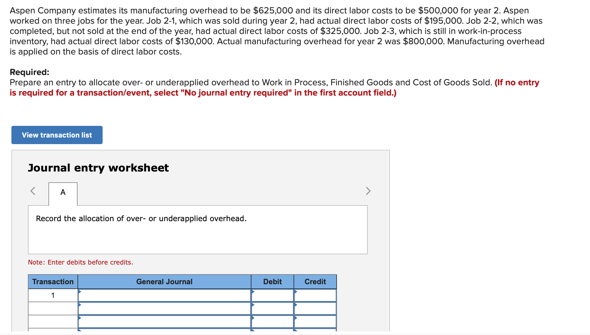 Aspen Company estimates its manufacturing overhead to be $625,000 and its direct labor costs to be $500,000 for year 2. Aspen
worked on three jobs for the year. Job 2-1, which was sold during year 2, had actual direct labor costs of $195,000. Job 2-2, which was
completed, but not sold at the end of the year, had actual direct labor costs of $325,000. Job 2-3, which is still in work-in-process
inventory, had actual direct labor costs of $130,000. Actual manufacturing overhead for year 2 was $800,000. Manufacturing overhead
is applied on the basis of direct labor costs.
Required:
Prepare an entry to allocate over- or underapplied overhead to Work in Process, Finished Goods and Cost of Goods Sold. (If no entry
is required for a transaction/event, select "No journal entry required" in the first account field.)
View transaction list
Journal entry worksheet
A
Record the allocation of over- or underapplied overhead.
Note: Enter debits before credits.
Transaction
General Journal
Debit
Credit
1
