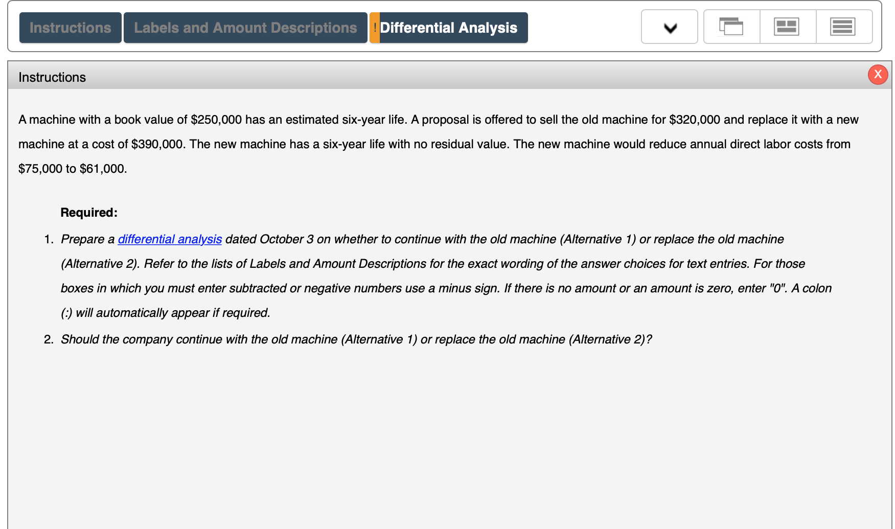 A machine with a book value of $250,000 has an estimated six-year life. A proposal is offered to sell the old machine for $320,000 and replace it with a new
machine at a cost of $390,000. The new machine has a six-year life with no residual value. The new machine would reduce annual direct labor costs from
$75,000 to $61,000.
Required:
1. Prepare a differential analysis dated October 3 on whether to continue with the old machine (Alternative 1) or replace the old machine
(Alternative 2). Refer to the lists of Labels and Amount Descriptions for the exact wording of the answer choices for text entries. For those
boxes in which you must enter subtracted or negative numbers use a minus sign. If there is no amount or an amount is zero, enter "O". A colon
(:) will automatically appear if required.
2. Should the company continue with the old machine (Alternative 1) or replace the old machine (Alternative 2)?
