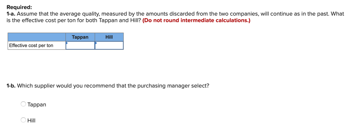 Required:
1-a. Assume that the average quality, measured by the amounts discarded from the two companies, will continue as in the past. What
is the effective cost per ton for both Tappan and Hill? (Do not round intermediate calculations.)
Таppan
Hill
Effective cost per ton
1-b. Which supplier would you recommend that the purchasing manager select?
Таppan
O Hill
