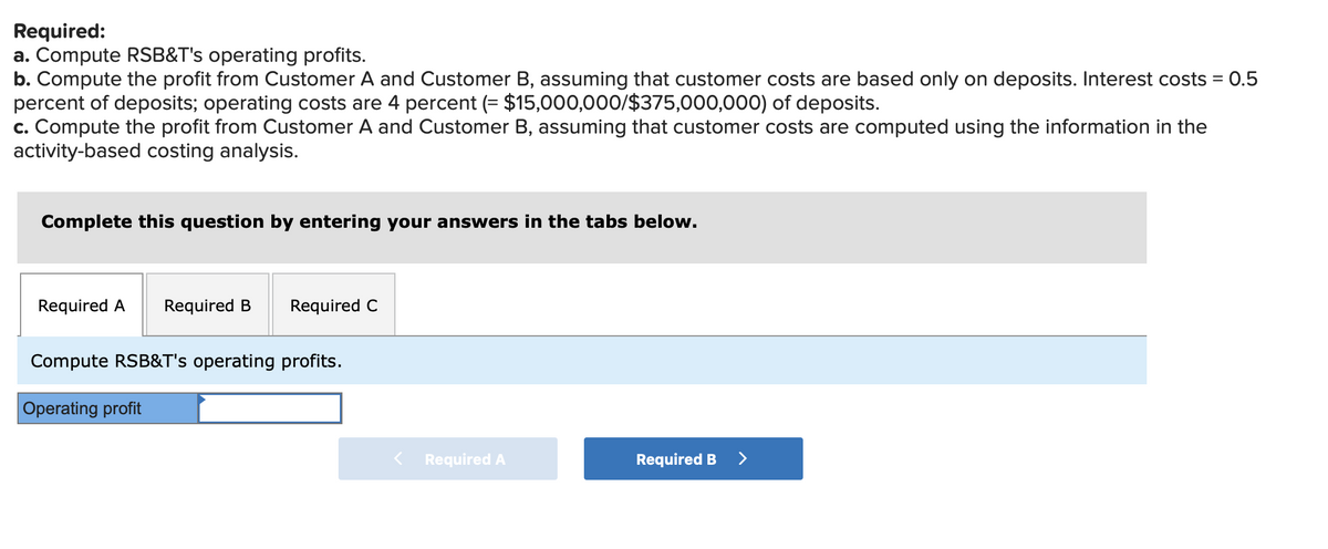 Required:
a. Compute RSB&T's operating profits.
b. Compute the profit from Customer A and Customer B, assuming that customer costs are based only on deposits. Interest costs = 0.5
percent of deposits; operating costs are 4 percent (= $15,000,000/$375,000,000) of deposits.
c. Compute the profit from Customer A and Customer B, assuming that customer costs are computed using the information in the
activity-based costing analysis.
Complete this question by entering your answers in the tabs below.
Required A
Required B
Required C
Compute RSB&T's operating profits.
Operating profit
< Required A
Required B
>
