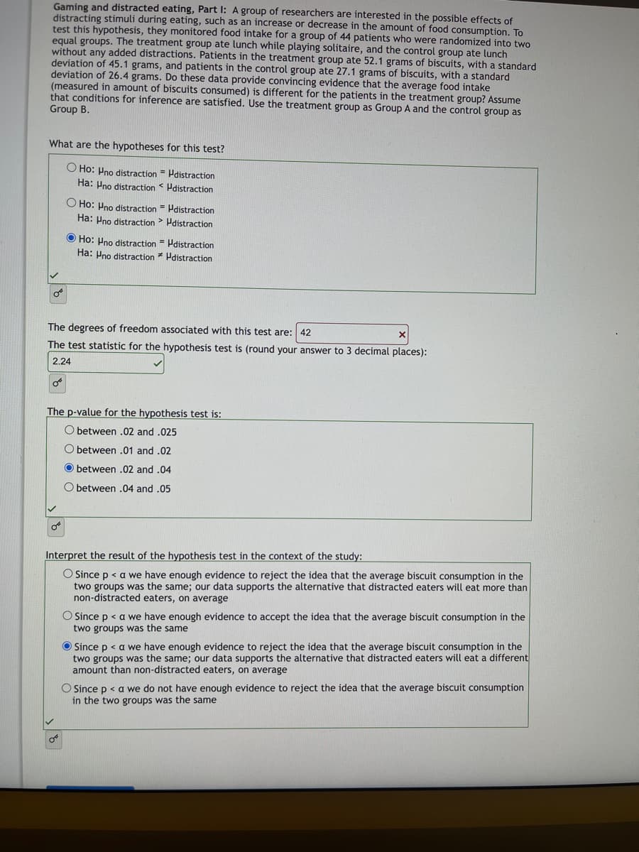 **Gaming and Distracted Eating, Part I: An Educational Study**

A group of researchers investigated the possible effects of distracting stimuli during eating, which might lead to changes in the amount of food consumption. To test this hypothesis, they monitored food intake in a group of 44 patients divided equally into two groups. 

- The treatment group (Group A) ate lunch while playing solitaire.
- The control group (Group B) ate lunch without any added distractions.

Patients in the treatment group consumed an average of 52.1 grams of biscuits with a standard deviation of 45.1 grams. Patients in the control group consumed an average of 27.1 grams of biscuits with a standard deviation of 26.4 grams.

**Research Question:** Do these data provide convincing evidence that the average food intake (measured in amount of biscuits consumed) is different for patients in the treatment group compared to the control group? Assume that conditions for inference are satisfied.

### Hypotheses for the Test:

- **Null Hypothesis (H0):** The average food intake for the treatment group with distractions (μno distraction) is equal to the control group without distractions (μdistraction).
- **Alternative Hypothesis (Ha):** The average food intake for the treatment group with distractions (μno distraction) is not equal to the control group without distractions (μdistraction).

The correct hypothesis selection confirmed:
- **H0: μno distraction = μdistraction**
- **Ha: μno distraction ≠ μdistraction**

### Test Statistics:

- **Degrees of Freedom:** 42
- **Test Statistic (t):** 2.24 (rounded to three decimal places)

### P-value for the Hypothesis Test:

The p-value falls between 0.02 and 0.04.

### Interpretation of the Hypothesis Test:

Since \( p < \alpha \), we have enough evidence to reject the null hypothesis (H0). This suggests that the average biscuit consumption in the two groups was not the same. Our data supports the alternative hypothesis that distracted eaters consume a different amount of biscuits than non-distracted eaters, on average.