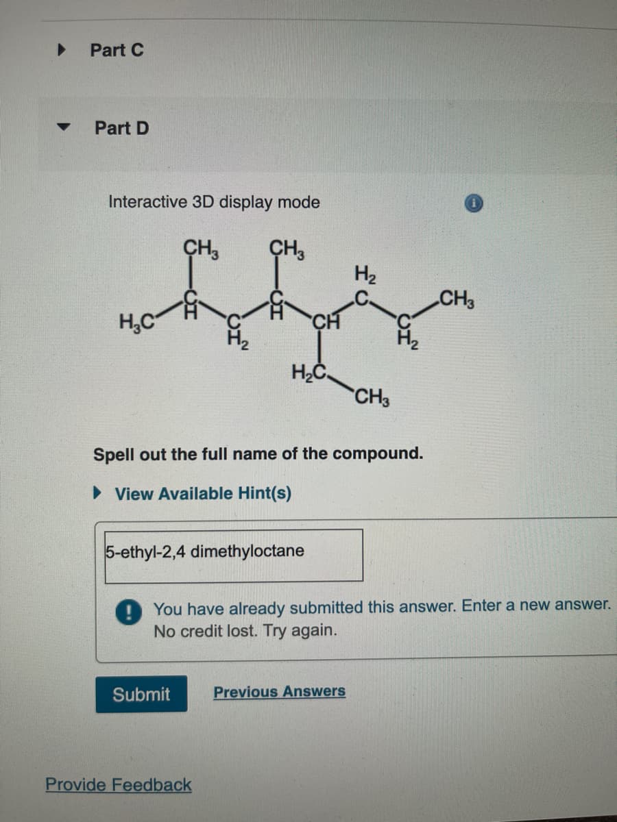 Part C
Part D
Interactive 3D display mode
CH3 CH3
H₂
flj
CH
H₂C
H₂C
Spell out the full name of the compound.
► View Available Hint(s)
5-ethyl-2,4 dimethyloctane
Submit
CH3
! You have already submitted this answer. Enter a new answer.
No credit lost. Try again.
Provide Feedback
Previous Answers
CH3