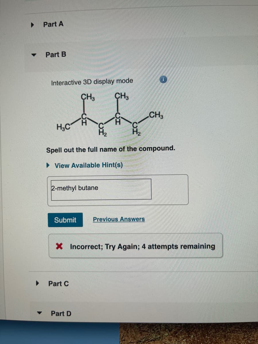 ▶
▼
Part A
Part B
Interactive 3D display mode
CH3 CH3
H3C
Spell out the full name of the compound.
► View Available Hint(s)
2-methyl butane
Submit
Part C
CH3
Previous Answers
X Incorrect; Try Again; 4 attempts remaining
Part D