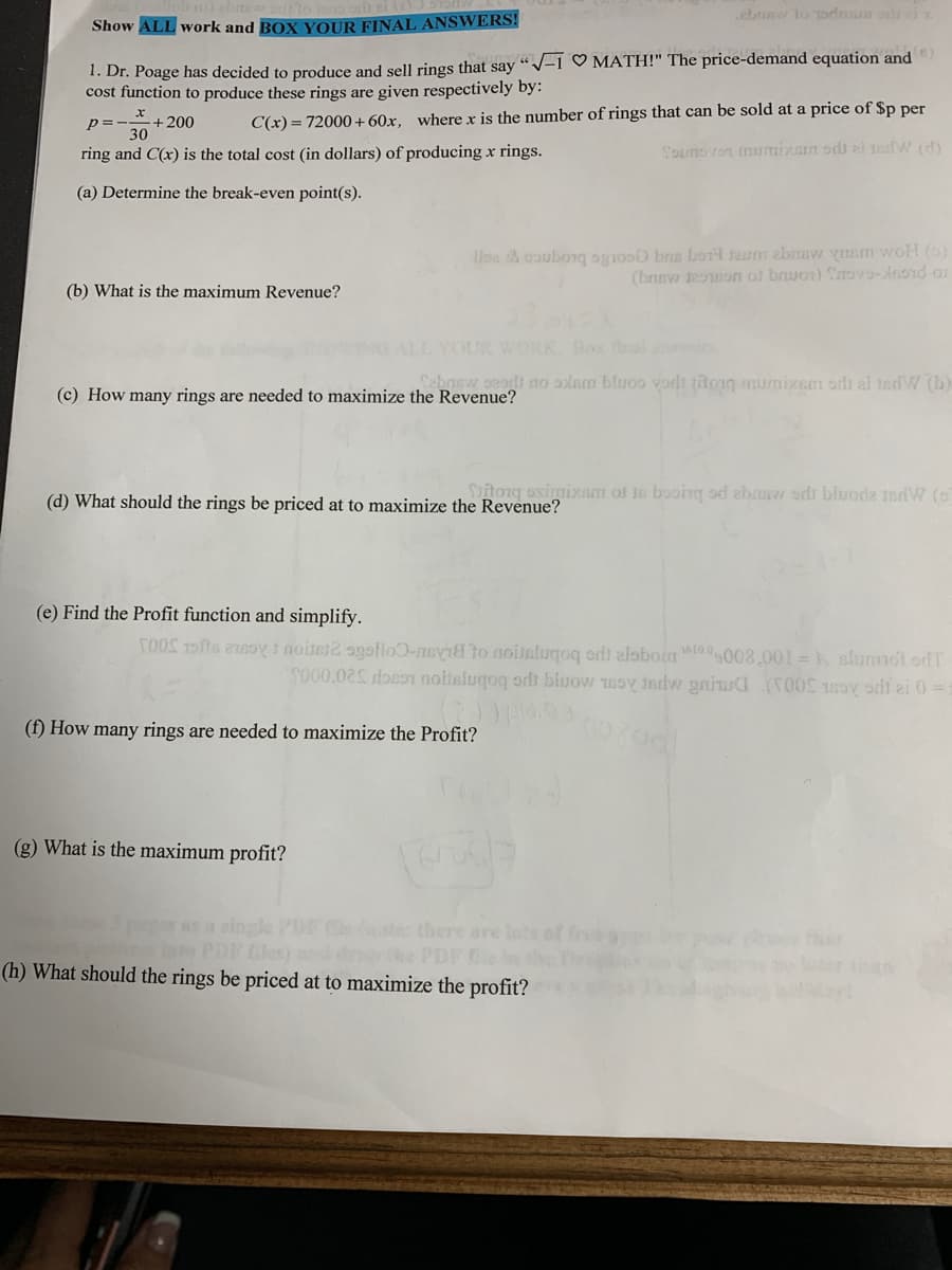ebaw lo todmun od ei
Show ALL work and BOX YOUR FINAL ANSWERS!
1. Dr. Poage has decided to produce and sell rings that say "V-i ♡ MATH!" The price-demand equation and
cost function to produce these rings are given respectively by:
+200
C(x) = 72000+60x, where x is the number of rings that can be sold at a price of $p per
p =-
30
ring and C(x) is the total cost (in dollars) of producing x rings.
Sounovon mumixarn sdh zi ndW (d)
(a) Determine the break-even point(s).
Ilba & caubongq ognoso bns borl taum ebmevw yIam woH ()
(brew eon ot bruon) Sov9-nond or
(b) What is the maximum Revenue?
WORK Box fal ane
gedt do alam bluoo vordt titoiq urnixem orlı ai tedW (b)
(c) How many rings are needed to maximize the Revenue?
itonq osimixam of is booing od ebas odr bluoda ndW (o
(d) What should the rings be priced at to maximize the Revenue?
(e) Find the Profit function and simplify.
TOOS Tofts 21soy1 noiter2 ogsllo0-nsvid to noislugoq ordi alabon 0.008.001 =k slumot odT
S000.02S docon noitslugoq orli bluow 1soy indvw gniua (T00S 15ov odi ai 0 =:
(f) How many rings are needed to maximize the Profit?
(g) What is the maximum profit?
pager as a single PD C there are
pur POR les) d e PDFe
(h) What should the rings be priced at to maximize the profit?
