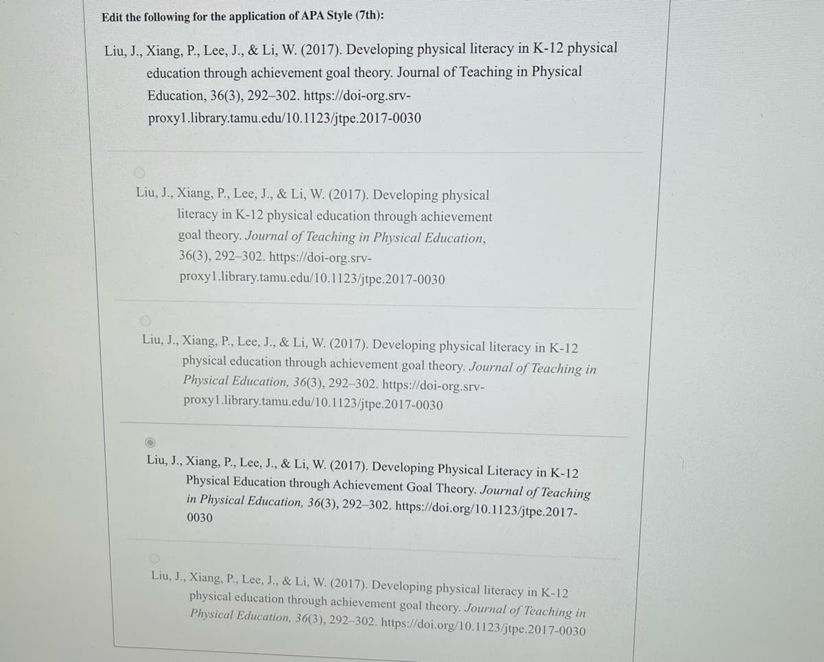 Edit the following for the application of APA Style (7th):
Liu, J., Xiang, P., Lee, J., & Li, W. (2017). Developing physical literacy in K-12 physical
education through achievement goal theory. Journal of Teaching in Physical
Education, 36(3), 292-302. https://doi-org.srv-
proxy1.library.tamu.edu/10.1123/jtpe.2017-0030
Liu, J., Xiang, P., Lee, J., & Li, W. (2017). Developing physical
literacy in K-12 physical education through achievement
goal theory. Journal of Teaching in Physical Education,
36(3), 292-302. https://doi-org.srv-
proxy1.library.tamu.edu/10.1123/jtpe.2017-0030
O
Liu, J., Xiang, P., Lee, J., & Li, W. (2017). Developing physical literacy in K-12
physical education through achievement goal theory. Journal of Teaching in
Physical Education, 36(3), 292-302. https://doi-org.srv-
proxy1.library.tamu.edu/10.1123/jtpe.2017-0030
Liu, J., Xiang, P., Lee, J., & Li, W. (2017). Developing Physical Literacy in K-12
Physical Education through Achievement Goal Theory. Journal of Teaching
in Physical Education, 36(3), 292-302. https://doi.org/10.1123/jtpe.2017-
0030
Liu, J., Xiang, P., Lee, J., & Li, W. (2017). Developing physical literacy in K-12
physical education through achievement goal theory. Journal of Teaching in
Physical Education, 36(3), 292-302. https://doi.org/10.1123/jtpe.2017-0030