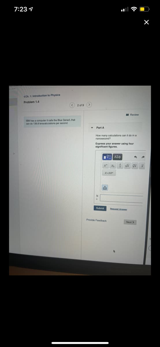 7:23 1
<Ch. 1: Introduction to Physics
Problem 1.4
< 2 of 9 >
I Review
IBM has a computer it calls the Blue Gene/L that
can do 136.8 teracalculations per second.
Part A
How many calculations can it do in a
nanosecond?
Express your answer using four
significant figures.
ΑΣφ
x-10"
Submit
Request Answer
Provide Feedback
Next >
