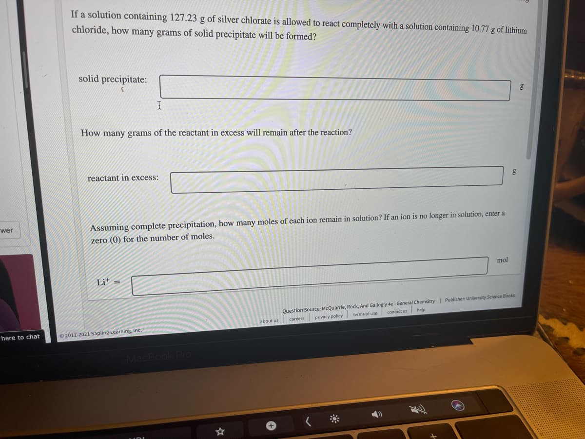 If a solution containing 127.23 g of silver chlorate is allowed to react completely with a solution containing 10.77 g of lithium
chloride, how many grams of solid precipitate will be formed?
solid precipitate:
I
How many grams of the reactant in excess will remain after the reaction?
reactant in excess:
wer
Assuming complete precipitation, how many moles of each ion remain in solution? If an ion is no longer in solution, enter a
zero (0) for the number of moles.
mol
Lit =
Question Source: McQuarrie, Rock, And Gallogly 4e - General Chemsitry | Publisher: University Science Books
contact us help
about us careers privacy policy terms of use
here to chat
O 2011-2021 Sapling Learning, Inc.
Rook Pro
