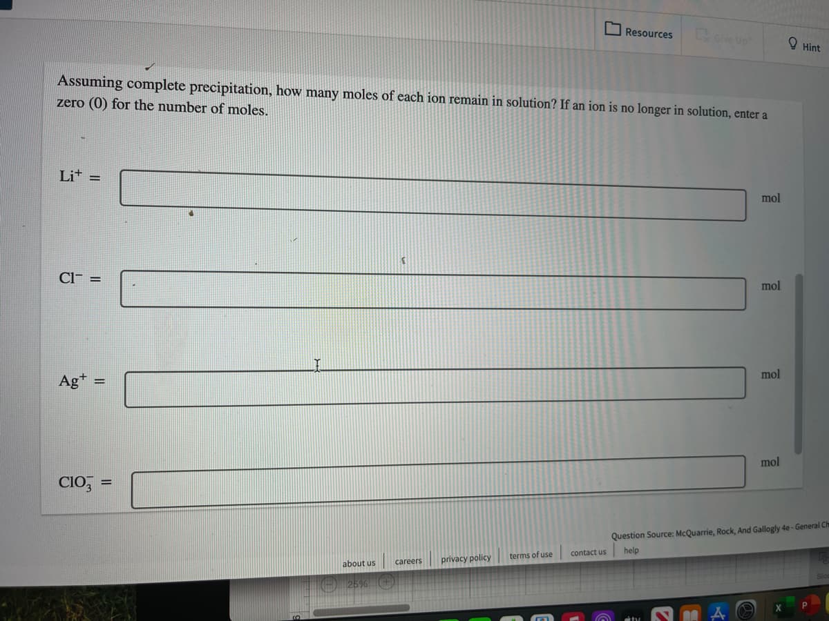 Resources
Give Up
O Hint
Assuming complete precipitation, how many moles of each ion remain in solution? If an ion is no longer in solution, enter a
zero (0) for the number of moles.
Lit =
mol
Cl- =
mol
mol
Ag*
%3D
mol
CIO, =
%3D
Question Source: McQuarrie, Rock, And Gallogly 4e - General Ch
help
contact us
terms of use
careers
privacy policy
about us
) 25%
