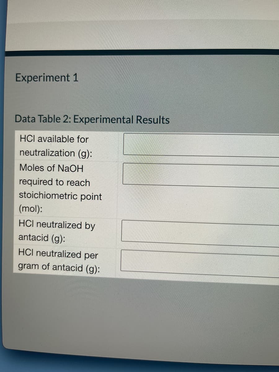 Experiment 1
Data Table 2: Experimental Results
HCI available for
neutralization (g):
Moles of NaOH
required to reach
stoichiometric point
(mol):
HCI neutralized by
antacid (g):
HCI neutralized per
gram of antacid (g):