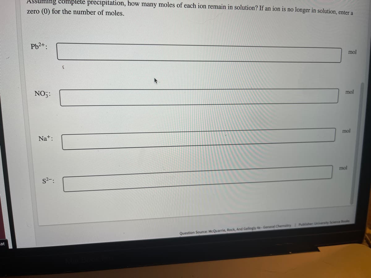 **Problem Statement:**
Assuming complete precipitation, how many moles of each ion remain in solution? If an ion is no longer in solution, enter a zero (0) for the number of moles.

**Ions:**
1. Pb²⁺: \_\_\_\_\_ mol
2. NO₃⁻: \_\_\_\_\_ mol
3. Na⁺: \_\_\_\_\_ mol
4. S²⁻: \_\_\_\_\_ mol

**Source Information:**
- **Question Source:** McQuarrie, Rock, and Gallogly 4e - General Chemistry
- **Publisher:** University Science Books