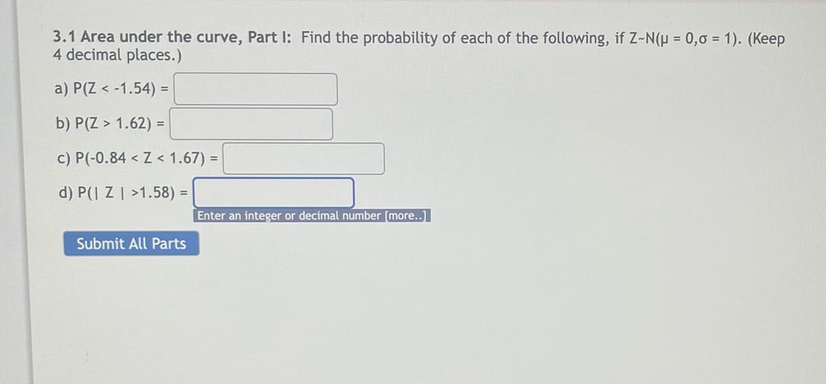 3.1 Area under the curve, Part I: Find the probability of each of the following, if Z-N(p = 0,0 = 1). (Keep
4 decimal places.)
a) P(Z < -1.54) =
b) P(Z > 1.62) =
c) P(-0.84 < Z < 1.67) =
d) P(| Z | >1.58) =
Enter an integer or decimal number [more..]
Submit All Parts