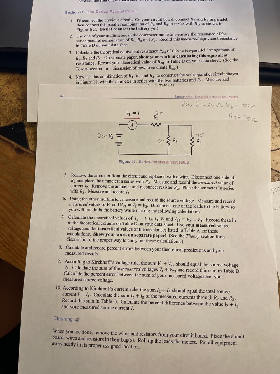 Section D: The Series-Parallel Circuit
1. Disconnect the previous circuit. On your circuit board, connect R, and Ra in parallel,
then connect this parallel combination of R2 and R3 in series with R, as shown in
Figure 1(c). Do not connect the battery yet!
2. Use one of your multimeters in the ohmmeter mode to measure the resistance of the
series-parallel combination of R,, R2 and R3. Record this measured equivalent resistance
in Table D on your data sheet.
3. Calculate the theoretical equivalent resistance Reg of this series-parallel arrangement of
R1, R2 and R3. On separate paper, show your work in calculating this equivalent
resistance. Record your theoretical value of Reg in Table D on your data sheet. (See the
Theory section for a discussion of how to calculate Reg:)
4. Now use this combination of R1, R, and Ra to construct the series-parallel circuit shown
in Figure 11, with the ammeter in series with the two batteries and R,. Measure and
42
Experiment 4: Resistors in Series and Parallel
Jou R, =a5n Ry=5Ur
I = I
25
R
R3=752
2ov Vs
75
R3
50
R2
Figure 11. Series-Parallel circuit setup
5. Remove the ammeter from the circuit and replace it with a wire. Disconnect one side of
R2 and place the ammeter in series with R2. Measure and record the measured value of
current I2. Remove the ammeter and reconnect resistor R2. Place the ammeter in series
with R3. Measure and record I3.
6. Using the other multimeter, measure and record the source voltage. Measure and record
measured values of V, and V23 = V2 = V3. Disconnect one of the leads to the battery so
you will not drain the battery while making the following calculations.
7. Calculate the theoretical values of I, = I, 12, 13, V, and V23 = V2 = V3. Record these in
in the theoretical column on Table D on your data sheet. Use your measured source
voltage and the theoretical values of the resistances listed in Table A for these
calculations. Show your work on separate paper! (See the Theory section for a
discussion of the proper way to carry out these calculations.)
8. Calculate and record percent errors between your theoretical predictions and your
measured results.
9. According to Kirchhoff's voltage rule, the sum V, + V23 should equal the source voltage
Vs. Calculate the sum of the measured voltages V, + V23 and record this sum in Table D.
Calculate the percent error between the sum of your measured voltages and your
measured source voltage.
10. According to Kirchhoff's current rule, the sum I2 + 13 should equal the total source
current I = 1,. Calculate the sum l2 + I3 of the measured currents through R2 and R3.
Record this sum in Table G. Calculate the percent difference between the value I2 + I3
and your measured source current I.
Cleaning up
When you are done, remove the wires and resistors from your circuit board. Place the circuit
board, wires and resistors in their bag(s). Roll up the leads the meters. Put all equipment
away neatly in its proper assigned location.
