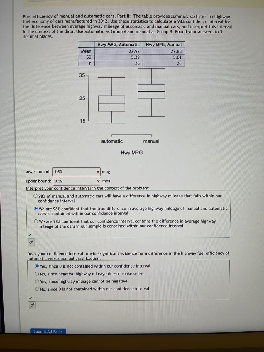 Fuel efficiency of manual and automatic cars, Part II: The table provides summary statistics on highway
fuel economy of cars manufactured in 2012. Use these statistics to calculate a 98% confidence interval for
the difference between average highway mileage of automatic and manual cars, and interpret this interval
in the context of the data. Use automatic as Group A and manual as Group B. Round your answers to 3
decimal places.
0°
Mean
SD
n
35
25-
OB
15-
Hwy MPG, Automatic
22.92
5.29
26
Submit All Parts
automatic
Hwy MPG
lower bound: 1.53
x mpg
upper bound: 8.39
x mpg
Interpret your confidence interval in the context of the problem:
Hwy MPG, Manual
27.88
5.01
26
manual
O 98% of manual and automatic cars will have a difference in highway mileage that falls within our
confidence interval
We are 98% confident that the true difference in average highway mileage of manual and automatic
cars is contained within our confidence interval
O We are 98% confident that our confidence interval contains the difference in average highway
mileage of the cars in our sample is contained within our confidence interval
Does your confidence interval provide significant evidence for a difference in the highway fuel efficiency of
automatic versus manual cars? Explain.
Yes, since 0 is not contained within our confidence interval
O No, since negative highway mileage doesn't make sense
O Yes, since highway mileage cannot be negative
O No, since 0 is not contained within our confidence interval
