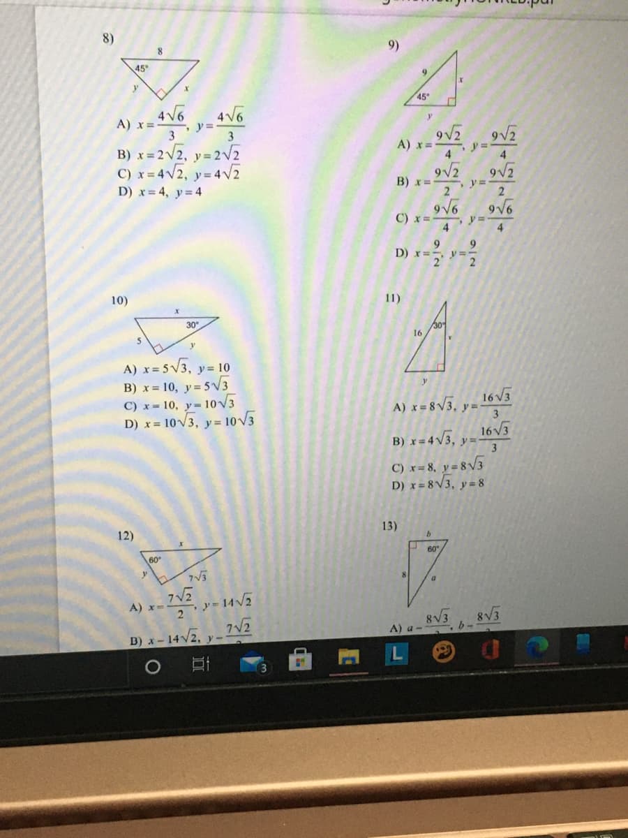 8)
8
9)
45
45°
4 V6
4V6
y =
3
A) x=
3
9V2
9V2
A) x=
B) x = 2V2, y= 2v2
C) x= 4V2, y= 4V2
D) x = 4, y= 4
y% =
4
4
9V2
B) x=
9V6
C) x =
y% =
9
D) x=- y=-
9
10)
11)
30
16
A) x= 5V3, y= 10
B) x = 10, y= 5V3
C) x= 10, y= 10V3
D) x = 10V3, y= 10V5
16V3
A) x = 8V3, ,
3
B) x = 4V3, y-
16V3
y =-
3
C) x= 8, y = 8v3
D) x= 8V3, y= 8
12)
13)
60
60
8
2-14V2
7V2
A) x=
8V3
А) а -
B) x- 14/2,
