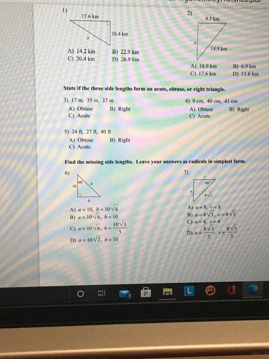 1)
2)
17.6 km
9.3 km
10.4 km
14.9 km
A) 14.2 km
B) 22.9 km
D) 26.9 km
C) 20.4 km
A) 18.9 km
B) 6.9 km
C) 17.6 km
D) 11.6 km
State if the three side lengths form an acute, obtuse, or right triangle.
3) 17 m, 35 m, 37 m
4) 9 cm, 40 cm, 41 cm
B) Right
A) Obtuse
C) Acute
A) Obtuse
C) Acute
B) Right
5) 24 ft, 27 ft, 40 ft
B) Right
A) Obtuse
C) Acute
Find the missing side lengths. Leave your answers as radicals in simplest form.
6)
7)
45
10
45°/
4V2
A) a = 10, b= 1ov6
B) a = 10V6, b= 10
A) u= 8, v=8
B) u = 4V3, v=4V3
C) a = 10V6, b- 10V3
D) a = 10V2, 6= 10
C) u= 4, v=4
8V3
D) u =
3
8V3
3.
