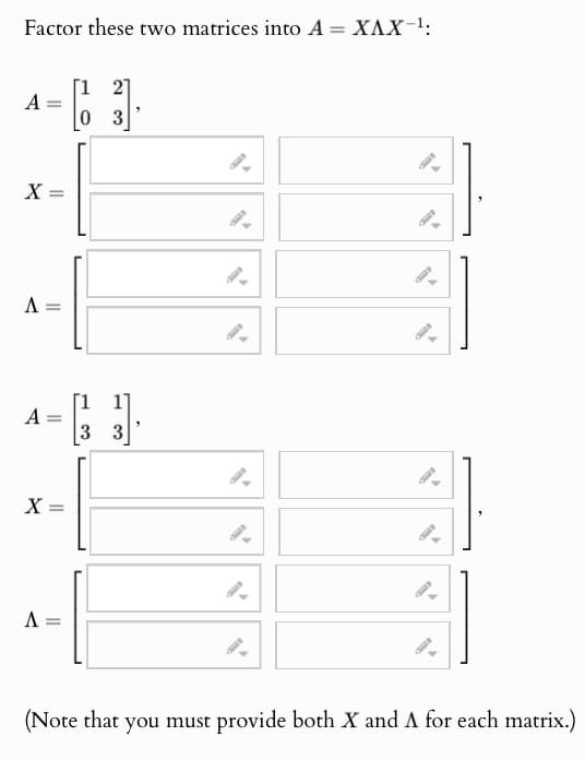 Factor these two matrices into A = XAX-¹:
A
03
X
Λ
=
A:
=
3 3
X
=
Λ
9
9
(Note that you must provide both X and A for each matrix.)