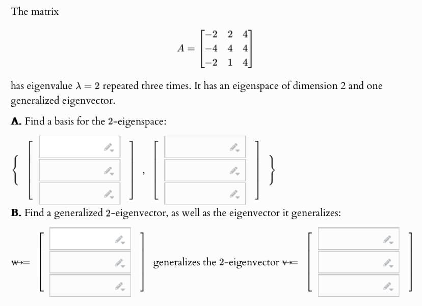 The matrix
-2 2 41
A
-4 4 4
-2 1 4
has eigenvalue = 2 repeated three times. It has an eigenspace of dimension 2 and one
generalized eigenvector.
A. Find a basis for the 2-eigenspace:
B. Find a generalized 2-eigenvector, as well as the eigenvector it generalizes:
W+=
9.
generalizes the 2-eigenvector