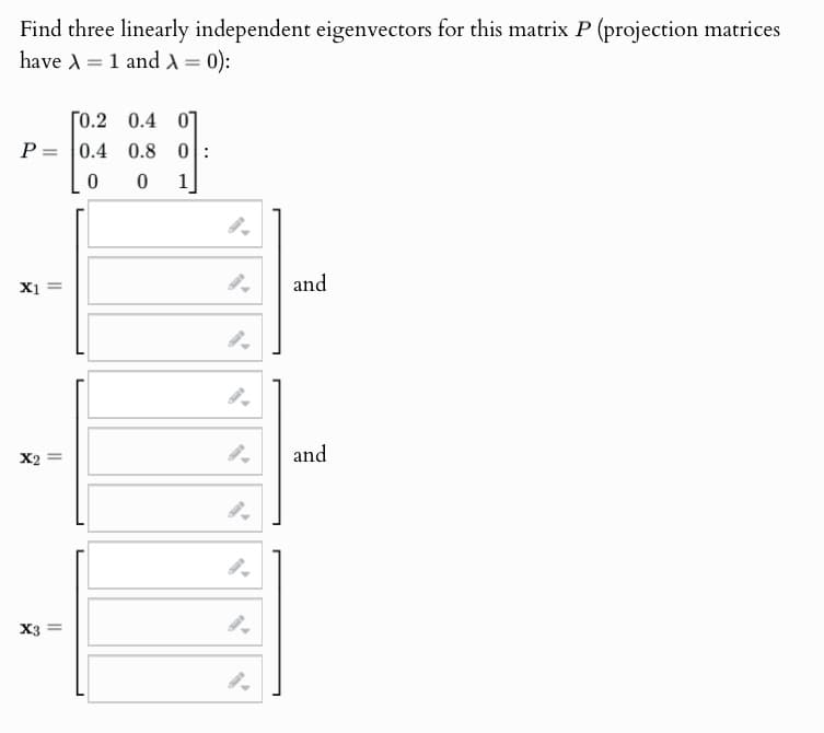 Find three linearly independent eigenvectors for this matrix P (projection matrices
have A1 and A= 0):
=
[0.2 0.4 0
P=0.4
0.8 0
X1
0
0
1
and
x2 =
and
X3
||