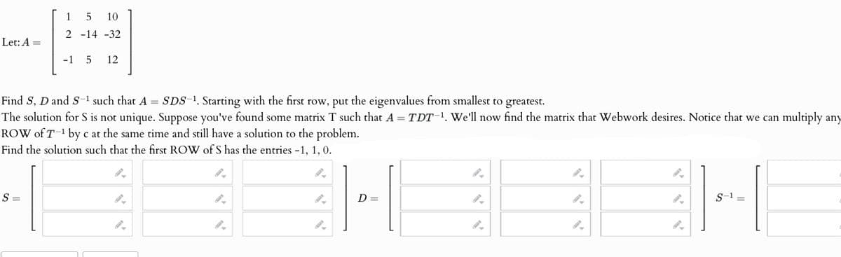 Let: A =
15 10
2 -14 -32
-15 12
Find S, D and S-¹ such that A = SDS-¹. Starting with the first row, put the eigenvalues from smallest to greatest.
The solution for S is not unique. Suppose you've found some matrix T such that A=TDT-¹. We'll now find the matrix that Webwork desires. Notice that we can multiply any
ROW of T-¹ by c at the same time and still have a solution to the problem.
Find the solution such that the first ROW of S has the entries -1, 1, 0.
"
"
S =
".
D:
"
"
"
"
"
".
S-1 =
"