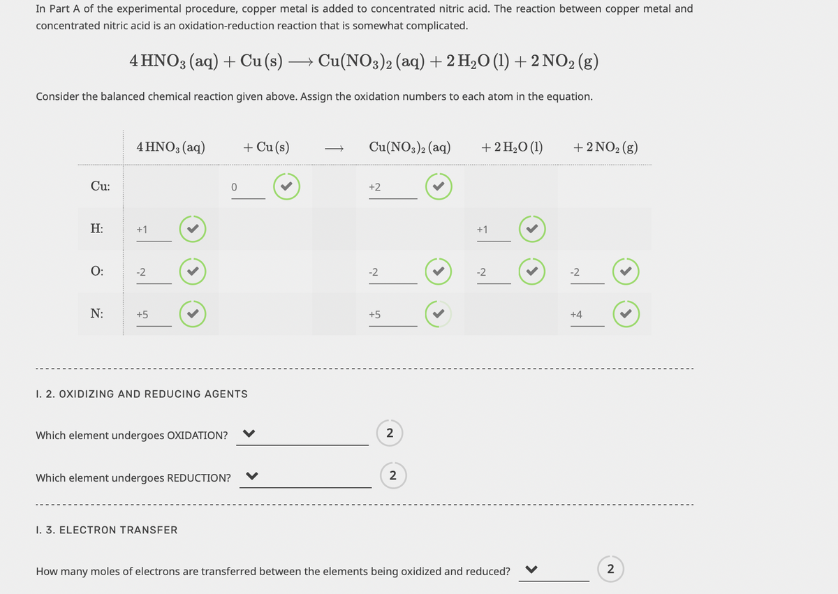 In Part A of the experimental procedure, copper metal is added to concentrated nitric acid. The reaction between copper metal and
concentrated nitric acid is an oxidation-reduction reaction that is somewhat complicated.
4HNO3(aq) + Cu(s) → Cu(NO3)2 (aq) + 2 H₂O (1) + 2NO2 (g)
Consider the balanced chemical reaction given above. Assign the oxidation numbers to each atom in the equation.
Cu:
H:
O:
N:
4 HNO3(aq)
+1
-2
+5
Which element undergoes OXIDATION?
I. 2. OXIDIZING AND REDUCING AGENTS
Which element undergoes REDUCTION?
0
I. 3. ELECTRON TRANSFER
+ Cu(s)
Cu(NO3)2 (aq)
+2
-2
+5
2
2
+ 2 H₂O (1)
+1
-2
How many moles of electrons are transferred between the elements being oxidized and reduced?
+ 2 NO₂ (g)
-2
+4
2
