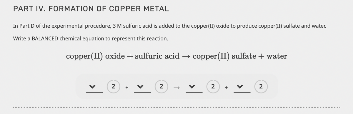 PART IV. FORMATION OF COPPER METAL
In Part D of the experimental procedure, 3 M sulfuric acid is added to the copper(II) oxide to produce copper(II) sulfate and water.
Write a BALANCED chemical equation to represent this reaction.
copper (II) oxide + sulfuric acid → copper (II) sulfate + water
2
+
2
2
+
2