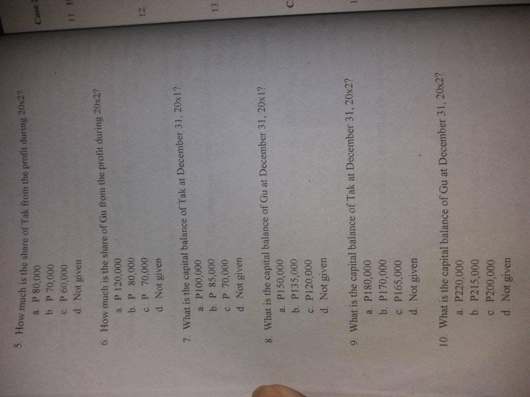 S. How much is the share of Tak from the profit during 20x2
a. P 80,000
b. P 70,000
c. P 60,000
d. Not given
11 H
6. How much is the share of Gu from the profit during 20x2?
a. P 120,000
b. P 80,000
12.
c. P 70,000
d. Not given
7. What is the capital balance of Tak at December 31, 20x1?
a. P100,000
b. P 85,000
13.
c. P 70,000
d. Not given
8. What is the capital balance of Gu at December 31, 20x1?
a. P150,000
b. P135,000
c. P120,000
d. Not given
9. What is the capital balance of Tak at December 31, 20x2?
a. P180,000
b. P170,000
c. P165,000
d. Not given
10. What is the capital balance of Gu at December 31, 20x2?
a. P220,000
b. P215,000
C. P200,000
d. Not given
