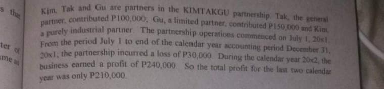 partner, contributed P100,000, Gu, a limited partner, contributed P150,000 and Kim,
s the
i Tak and Gu are partners in the KIMTAKGU partnership Tak, the general
paly industrial partner. The partnership operations commenced on July 1, 20xt.
Foom the period July 1 to end of the calendar year accounting period December 31,
osl: the partnership incurred a loss of P30,000 During the calendar year 20x2, the
business earned a profit of P240,000. So the total profit for the last two calendar
ter of
me as
year was only P210,000
