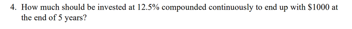 4. How much should be invested at 12.5% compounded continuously to end up with $1000 at
the end of 5 years?
